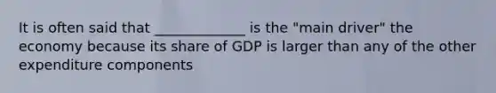 It is often said that _____________ is the "main driver" the economy because its share of GDP is larger than any of the other expenditure components