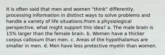 It is often said that men and women "think" differently, processing information in distinct ways to solve problems and handle a variety of life situations.From a physiological perspective, what might support this idea? a. The male brain is 15% larger than the female brain. b. Women have a thicker corpus callosum than men. c. Areas of the hypothalamus are smaller in men. d. Men have less protective myelin than women.