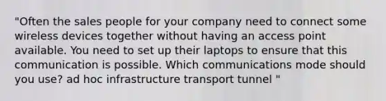 "Often the sales people for your company need to connect some wireless devices together without having an access point available. You need to set up their laptops to ensure that this communication is possible. Which communications mode should you use? ad hoc infrastructure transport tunnel "