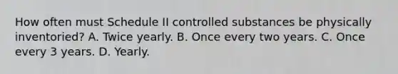 How often must Schedule II controlled substances be physically inventoried? A. Twice yearly. B. Once every two years. C. Once every 3 years. D. Yearly.