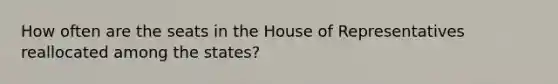 How often are the seats in the House of Representatives reallocated among the states?