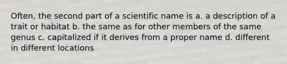 Often, the second part of a scientific name is a. a description of a trait or habitat b. the same as for other members of the same genus c. capitalized if it derives from a proper name d. different in different locations