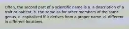 Often, the second part of a scientific name is a. a description of a trait or habitat. b. the same as for other members of the same genus. c. capitaiized if it derives from a proper name. d. different in different locations.