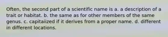 Often, the second part of a scientific name is a. a description of a trait or habitat. b. the same as for other members of the same genus. c. capitaiized if it derives from a proper name. d. different in different locations.