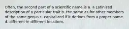 Often, the second part of a scientific name is a. a Latinized description of a particular trait b. the same as for other members of the same genus c. capitalized if it derives from a proper name d. different in different locations