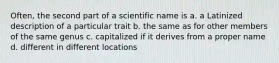 Often, the second part of a scientific name is a. a Latinized description of a particular trait b. the same as for other members of the same genus c. capitalized if it derives from a proper name d. different in different locations