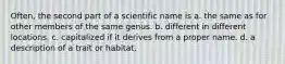 Often, the second part of a scientific name is a. the same as for other members of the same genus. b. different in different locations. c. capitalized if it derives from a proper name. d. a description of a trait or habitat.