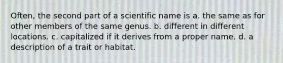 Often, the second part of a scientific name is a. the same as for other members of the same genus. b. different in different locations. c. capitalized if it derives from a proper name. d. a description of a trait or habitat.