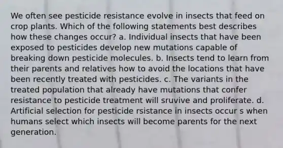 We often see pesticide resistance evolve in insects that feed on crop plants. Which of the following statements best describes how these changes occur? a. Individual insects that have been exposed to pesticides develop new mutations capable of breaking down pesticide molecules. b. Insects tend to learn from their parents and relatives how to avoid the locations that have been recently treated with pesticides. c. The variants in the treated population that already have mutations that confer resistance to pesticide treatment will sruvive and proliferate. d. Artificial selection for pesticide rsistance in insects occur s when humans select which insects will become parents for the next generation.