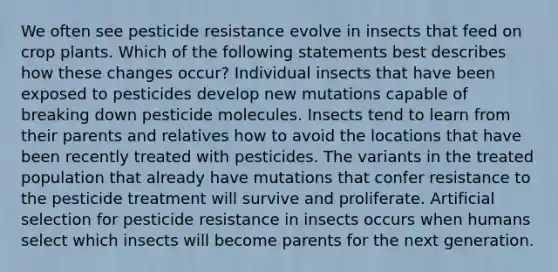 We often see pesticide resistance evolve in insects that feed on crop plants. Which of the following statements best describes how these changes occur? Individual insects that have been exposed to pesticides develop new mutations capable of breaking down pesticide molecules. Insects tend to learn from their parents and relatives how to avoid the locations that have been recently treated with pesticides. The variants in the treated population that already have mutations that confer resistance to the pesticide treatment will survive and proliferate. Artificial selection for pesticide resistance in insects occurs when humans select which insects will become parents for the next generation.