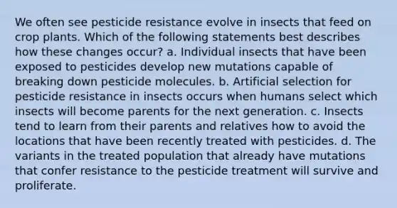 We often see pesticide resistance evolve in insects that feed on crop plants. Which of the following statements best describes how these changes occur? a. Individual insects that have been exposed to pesticides develop new mutations capable of breaking down pesticide molecules. b. Artificial selection for pesticide resistance in insects occurs when humans select which insects will become parents for the next generation. c. Insects tend to learn from their parents and relatives how to avoid the locations that have been recently treated with pesticides. d. The variants in the treated population that already have mutations that confer resistance to the pesticide treatment will survive and proliferate.