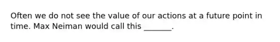 Often we do not see the value of our actions at a future point in time. Max Neiman would call this _______.