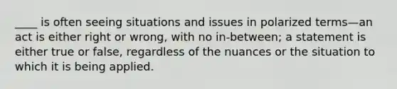____ is often seeing situations and issues in polarized terms—an act is either right or wrong, with no in-between; a statement is either true or false, regardless of the nuances or the situation to which it is being applied.
