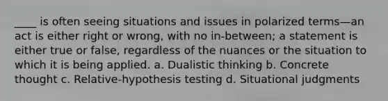 ____ is often seeing situations and issues in polarized terms—an act is either right or wrong, with no in-between; a statement is either true or false, regardless of the nuances or the situation to which it is being applied. a. Dualistic thinking b. Concrete thought c. Relative-hypothesis testing d. Situational judgments