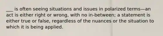 ___ is often seeing situations and issues in polarized terms—an act is either right or wrong, with no in-between; a statement is either true or false, regardless of the nuances or the situation to which it is being applied.