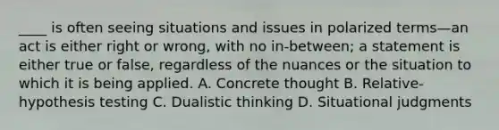 ____ is often seeing situations and issues in polarized terms—an act is either right or wrong, with no in-between; a statement is either true or false, regardless of the nuances or the situation to which it is being applied. A. Concrete thought B. Relative-hypothesis testing C. Dualistic thinking D. Situational judgments