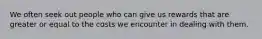 We often seek out people who can give us rewards that are greater or equal to the costs we encounter in dealing with them.