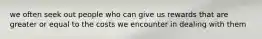 we often seek out people who can give us rewards that are greater or equal to the costs we encounter in dealing with them