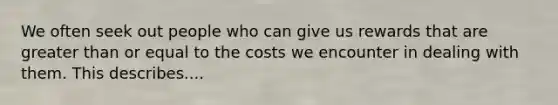 We often seek out people who can give us rewards that are greater than or equal to the costs we encounter in dealing with them. This describes....