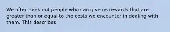 We often seek out people who can give us rewards that are greater than or equal to the costs we encounter in dealing with them. This describes