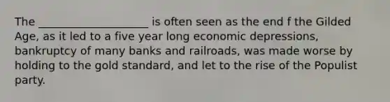 The ____________________ is often seen as the end f the Gilded Age, as it led to a five year long economic depressions, bankruptcy of many banks and railroads, was made worse by holding to the gold standard, and let to the rise of the Populist party.