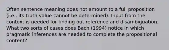 Often sentence meaning does not amount to a full proposition (i.e., its truth value cannot be determined). Input from the context is needed for finding out reference and disambiguation. What two sorts of cases does Bach (1994) notice in which pragmatic inferences are needed to complete the propositional content?