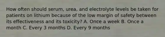 How often should serum, urea, and electrolyte levels be taken for patients on lithium because of the low margin of safety between its effectiveness and its toxicity? A. Once a week B. Once a month C. Every 3 months D. Every 9 months