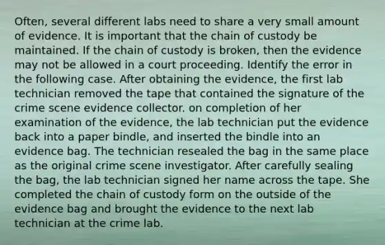 Often, several different labs need to share a very small amount of evidence. It is important that the chain of custody be maintained. If the chain of custody is broken, then the evidence may not be allowed in a court proceeding. Identify the error in the following case. After obtaining the evidence, the first lab technician removed the tape that contained the signature of the crime scene evidence collector. on completion of her examination of the evidence, the lab technician put the evidence back into a paper bindle, and inserted the bindle into an evidence bag. The technician resealed the bag in the same place as the original crime scene investigator. After carefully sealing the bag, the lab technician signed her name across the tape. She completed the chain of custody form on the outside of the evidence bag and brought the evidence to the next lab technician at the crime lab.