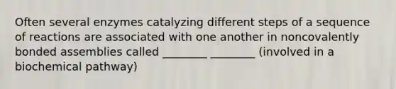 Often several enzymes catalyzing different steps of a sequence of reactions are associated with one another in noncovalently bonded assemblies called ________ ________ (involved in a biochemical pathway)