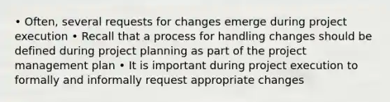 • Often, several requests for changes emerge during project execution • Recall that a process for handling changes should be defined during project planning as part of the project management plan • It is important during project execution to formally and informally request appropriate changes