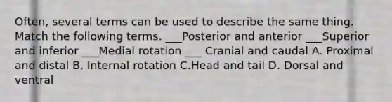 Often, several terms can be used to describe the same thing. Match the following terms. ___Posterior and anterior ___Superior and inferior ___Medial rotation ___ Cranial and caudal A. Proximal and distal B. Internal rotation C.Head and tail D. Dorsal and ventral