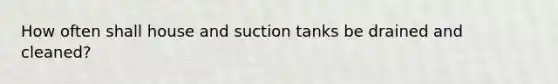 How often shall house and suction tanks be drained and cleaned?