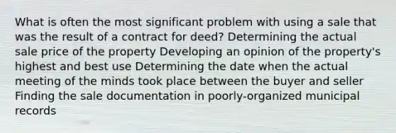 What is often the most significant problem with using a sale that was the result of a contract for deed? Determining the actual sale price of the property Developing an opinion of the property's highest and best use Determining the date when the actual meeting of the minds took place between the buyer and seller Finding the sale documentation in poorly-organized municipal records