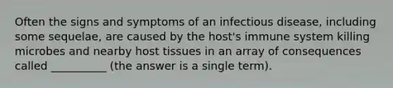 Often the signs and symptoms of an infectious disease, including some sequelae, are caused by the host's immune system killing microbes and nearby host tissues in an array of consequences called __________ (the answer is a single term).