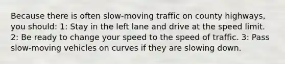 Because there is often slow-moving traffic on county highways, you should: 1: Stay in the left lane and drive at the speed limit. 2: Be ready to change your speed to the speed of traffic. 3: Pass slow-moving vehicles on curves if they are slowing down.