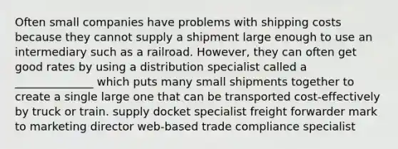 Often small companies have problems with shipping costs because they cannot supply a shipment large enough to use an intermediary such as a railroad. However, they can often get good rates by using a distribution specialist called a ______________ which puts many small shipments together to create a single large one that can be transported cost-effectively by truck or train. supply docket specialist freight forwarder mark to marketing director web-based trade compliance specialist