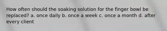 How often should the soaking solution for the finger bowl be replaced? a. once daily b. once a week c. once a month d. after every client