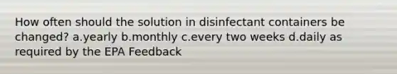 How often should the solution in disinfectant containers be changed? a.yearly b.monthly c.every two weeks d.daily as required by the EPA Feedback