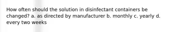 How often should the solution in disinfectant containers be changed? a. as directed by manufacturer b. monthly c. yearly d. every two weeks