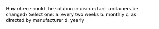 How often should the solution in disinfectant containers be changed? Select one: a. every two weeks b. monthly c. as directed by manufacturer d. yearly