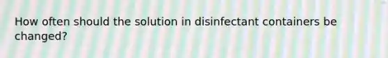 How often should the solution in disinfectant containers be changed?