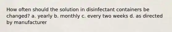 How often should the solution in disinfectant containers be changed? a. yearly b. monthly c. every two weeks d. as directed by manufacturer