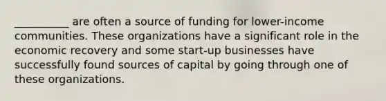 __________ are often a source of funding for lower-income communities. These organizations have a significant role in the economic recovery and some start-up businesses have successfully found sources of capital by going through one of these organizations.