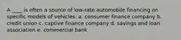 A ____ is often a source of low-rate automobile financing on specific models of vehicles. a. consumer finance company b. credit union c. captive finance company d. savings and loan association e. commercial bank