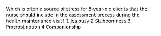 Which is often a source of stress for 5-year-old clients that the nurse should include in the assessment process during the health maintenance visit? 1 Jealousy 2 Stubbornness 3 Procrastination 4 Companionship