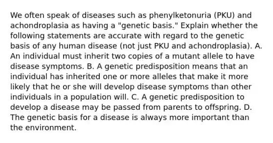 We often speak of diseases such as phenylketonuria (PKU) and achondroplasia as having a "genetic basis." Explain whether the following statements are accurate with regard to the genetic basis of any human disease (not just PKU and achondroplasia). A. An individual must inherit two copies of a mutant allele to have disease symptoms. B. A genetic predisposition means that an individual has inherited one or more alleles that make it more likely that he or she will develop disease symptoms than other individuals in a population will. C. A genetic predisposition to develop a disease may be passed from parents to offspring. D. The genetic basis for a disease is always more important than the environment.