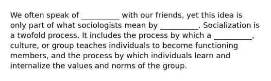 We often speak of __________ with our friends, yet this idea is only part of what sociologists mean by __________. Socialization is a twofold process. It includes the process by which a __________, culture, or group teaches individuals to become functioning members, and the process by which individuals learn and internalize the values and norms of the group.