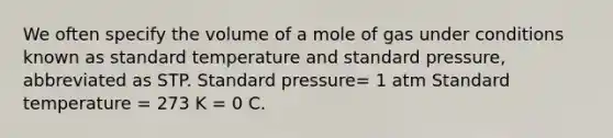 We often specify the volume of a mole of gas under conditions known as standard temperature and standard pressure, abbreviated as STP. Standard pressure= 1 atm Standard temperature = 273 K = 0 C.