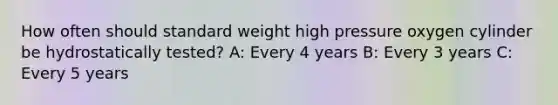 How often should standard weight high pressure oxygen cylinder be hydrostatically tested? A: Every 4 years B: Every 3 years C: Every 5 years