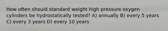 How often should standard weight high pressure oxygen cylinders be hydrostatically tested? A) annually B) every 5 years C) every 3 years D) every 10 years